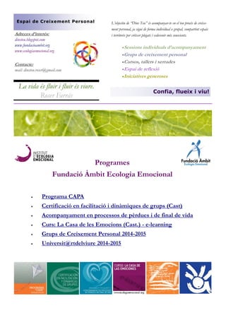 L’objectiu de “Dins Teu” és acompanyar-te en el teu procés de creixe- ment personal, ja sigui de forma individual o grupal, compartint espais i territoris per créixer plegats i esdevenir més conscients. 
 Sessions individuals d’acompanyament 
 Grups de creixement personal 
 Cursos, tallers i xerrades 
 Espai de reflexió 
 Iniciatives generoses 
Adreces d’interès: 
dinsteu.blogspot.com 
www.fundacioambit.org 
www.ecologiaemocional.org 
La vida és fluir i fluir és viure. Roser Farràs 
Contacte: 
mail: dinsteu.roser@gmail.com 
Confia, flueix i viu! 
Espai de Creixement Personal 
Programes 
Fundació Àmbit Ecologia Emocional 
 Programa CAPA 
 Certificació en facilitació i dinàmiques de grups (Cast) 
 Acompanyament en processos de pèrdues i de final de vida 
 Curs: La Casa de les Emocions (Cast.) - e-learning 
 Grups de Creixement Personal 2014-2015 
 Universit@rtdelviure 2014-2015 
 