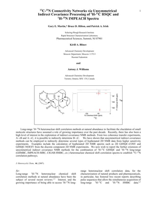 13
                            C-15N Connectivity Networks via Unsymmetrical                                                                                 1
                          Indirect Covariance Processing of 1H-13C HSQC and
                                      1
                                        H-15N IMPEACH Spectra

                                          Gary E. Martin,* Bruce D. Hilton, and Patrick A. Irish

                                                                Schering-Plough Research Institute
                                                            Rapid Structure Characterization Laboratory
                                                      Pharmaceutical Sciences, Summit, NJ 07901

                                                                        Kirill A. Blinov

                                                                  Advanced Chemistry Development
                                                                 Moscow Department, Moscow 117513
                                                                        Russian Federation

                                                                              and

                                                                     Antony J. Williams

                                                                   Advanced Chemistry Development
                                                                  Toronto, Ontario, M5C 1T4, Canada




                                 9                     6
                           10         8          7           5




                                                                                                                           F1 Chemical Shift (ppm)
                                                       H                                                             50
                           11         13         2          N
                                                                                                                                                     15
                                 12        N           3           19                                                                                 N
                                                                                                                     100

                                            14         16          18
                                      O          15          17                                                      150
                                                       20
                                                             21                         100             50       0
                                                                                       F2 Chemical Shift (ppm)
                                                                                                  13
                                                                                                      C




    Long-range 1H-15N heteronuclear shift correlation methods at natural abundance to facilitate the elucidation of small
molecule structures have assumed a role of growing importance over the past decade. Recently, there has also been a
high level of interest in the exploration of indirect covariance NMR methods. From two coherence transfer experiments,
A→B and A→C, it is possible to indirectly determine B→C. We have shown that unsymmetrical indirect covariance
methods can be employed to indirectly determine several types of hyphenated 2D NMR data from higher sensitivity
experiments. Examples include the calculation of hyphenated 2D NMR spectra such as 2D GHSQC-COSY and
GHSQC-NOESY from the discrete component 2D NMR experiments. We now wish to report the further extension of
unsymmetrical indirect covariance NMR methods for the combination of 1H-13C GHSQC and 1H-15N long-range
(GHMBC, IMPEACH-MBC, CIGAR-HMBC, etc.) heteronuclear chemical shift correlation spectra to establish 13C-15N
correlation pathways.

J. Heterocyclic Chem., 44, (2007).


Sir:                                                                                range heteronuclear shift correlation data, for the
Long-range 1H-15N heteronuclear chemical shift                                      characterization of natural products and pharmaceuticals,
correlation methods at natural abundance have been the                              in particular, has fostered two recent reports describing
subject of several recent reviews.1-5 Interest, and the                             pulse sequences that allow the simultaneous acquisition of
growing importance of being able to access 1H-15N long-                             long-range 1H-13C and 1H-15N HMBC data.6,7
 