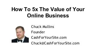 How To 5x The Value of Your
Online Business
Chuck Mullins
Founder
CashForYourSite.com
Chuck@CashForYourSite.com
 