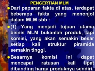 PENGERTIAN MLM
Dari paparan fakta di atas, terdapat
beberapa fakta yang menonjol
dalam MLM sbb :
(1) Yang menjadi tujuan utama
bisnis MLM bukanlah produk, tapi
komisi, yang akan semakin besar
setiap kali struktur piramida
semakin tinggi.
Besarnya komisi ini dapat
mencapai ratusan kali lipat
dibanding harga produknya sendiri.
 