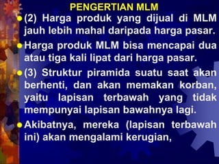 PENGERTIAN MLM
(2) Harga produk yang dijual di MLM
jauh lebih mahal daripada harga pasar.
Harga produk MLM bisa mencapai dua
atau tiga kali lipat dari harga pasar.
(3) Struktur piramida suatu saat akan
berhenti, dan akan memakan korban,
yaitu lapisan terbawah yang tidak
mempunyai lapisan bawahnya lagi.
Akibatnya, mereka (lapisan terbawah
ini) akan mengalami kerugian,
 
