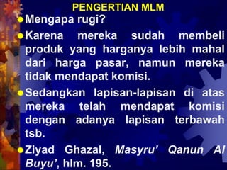 PENGERTIAN MLM
Mengapa rugi?
Karena mereka sudah membeli
produk yang harganya lebih mahal
dari harga pasar, namun mereka
tidak mendapat komisi.
Sedangkan lapisan-lapisan di atas
mereka telah mendapat komisi
dengan adanya lapisan terbawah
tsb.
Ziyad Ghazal, Masyru’ Qanun Al
Buyu’, hlm. 195.
 