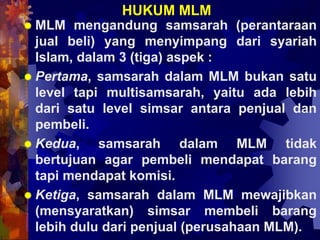HUKUM MLM
 MLM mengandung samsarah (perantaraan
jual beli) yang menyimpang dari syariah
Islam, dalam 3 (tiga) aspek :
 Pertama, samsarah dalam MLM bukan satu
level tapi multisamsarah, yaitu ada lebih
dari satu level simsar antara penjual dan
pembeli.
 Kedua, samsarah dalam MLM tidak
bertujuan agar pembeli mendapat barang
tapi mendapat komisi.
 Ketiga, samsarah dalam MLM mewajibkan
(mensyaratkan) simsar membeli barang
lebih dulu dari penjual (perusahaan MLM).
 
