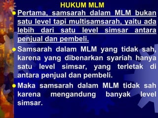 HUKUM MLM
Pertama, samsarah dalam MLM bukan
satu level tapi multisamsarah, yaitu ada
lebih dari satu level simsar antara
penjual dan pembeli.
Samsarah dalam MLM yang tidak sah,
karena yang dibenarkan syariah hanya
satu level simsar, yang terletak di
antara penjual dan pembeli.
Maka samsarah dalam MLM tidak sah
karena mengandung banyak level
simsar.
 