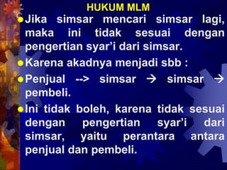 HUKUM MLM
Jika simsar mencari simsar lagi,
maka ini tidak sesuai dengan
pengertian syar’i dari simsar.
Karena akadnya menjadi sbb :
Penjual --> simsar  simsar 
pembeli.
Ini tidak boleh, karena tidak sesuai
dengan pengertian syar’i dari
simsar, yaitu perantara antara
penjual dan pembeli.
 