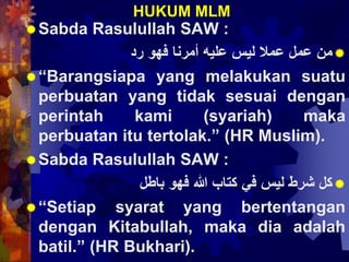 HUKUM MLM
Sabda Rasulullah SAW :
‫من‬‫عمل‬‫عمال‬‫ليس‬‫عليه‬‫أمرنا‬‫فهو‬‫رد‬
“Barangsiapa yang melakukan suatu
perbuatan yang tidak sesuai dengan
perintah kami (syariah) maka
perbuatan itu tertolak.” (HR Muslim).
Sabda Rasulullah SAW :
‫كل‬‫شرط‬‫ليس‬‫في‬‫كتاب‬‫هللا‬‫فهو‬‫باطل‬
“Setiap syarat yang bertentangan
dengan Kitabullah, maka dia adalah
batil.” (HR Bukhari).
 