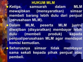 HUKUM MLM
 Ketiga, samsarah dalam MLM
mewajibkan (mensyaratkan) simsar
membeli barang lebih dulu dari penjual
(perusahaan MLM).
 Dalam MLM, peserta MLM justru
diwajiban (disyaratkan) membayar lebih
dulu (membeli produk) kepada
penjual/perusahaan MLM agar mendapat
komisi kemudian.
 Seharusnya simsar tidak membayar
sama sekali kepada pihak penjual atau
pembeli.
 