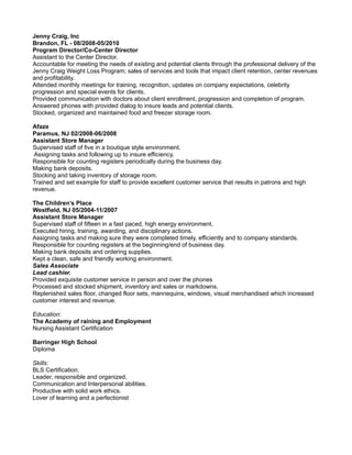 Jenny Craig, Inc
Brandon, FL - 08/2008-05/2010
Program Director/Co-Center Director
Assistant to the Center Director.
Accountable for meeting the needs of existing and potential clients through the professional delivery of the
Jenny Craig Weight Loss Program; sales of services and tools that impact client retention, center revenues
and profitability.
Attended monthly meetings for training, recognition, updates on company expectations, celebrity
progression and special events for clients.
Provided communication with doctors about client enrollment, progression and completion of program.
Answered phones with provided dialog to insure leads and potential clients.
Stocked, organized and maintained food and freezer storage room.
Afaze
Paramus, NJ 02/2008-06/2008
Assistant Store Manager
Supervised staff of five in a boutique style environment.
Assigning tasks and following up to insure efficiency.
Responsible for counting registers periodically during the business day.
Making bank deposits.
Stocking and taking inventory of storage room.
Trained and set example for staff to provide excellent customer service that results in patrons and high
revenue.
The Children’s Place
Westfield, NJ 05/2004-11/2007
Assistant Store Manager
Supervised staff of fifteen in a fast paced, high energy environment.
Executed hiring, training, awarding, and disciplinary actions.
Assigning tasks and making sure they were completed timely, efficiently and to company standards.
Responsible for counting registers at the beginning/end of business day.
Making bank deposits and ordering supplies.
Kept a clean, safe and friendly working environment.
Sales Associate
Lead cashier.
Provided exquisite customer service in person and over the phones
Processed and stocked shipment, inventory and sales or markdowns.
Replenished sales floor, changed floor sets, mannequins, windows, visual merchandised which increased
customer interest and revenue.
Education:
The Academy of raining and Employment
Nursing Assistant Certification
Barringer High School
Diploma
Skills:
BLS Certification.
Leader, responsible and organized.
Communication and Interpersonal abilities.
Productive with solid work ethics.
Lover of learning and a perfectionist
 