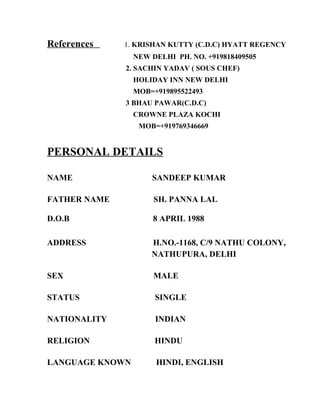 References 1. KRISHAN KUTTY (C.D.C) HYATT REGENCY
NEW DELHI PH. NO. +919818409505
2. SACHIN YADAV ( SOUS CHEF)
HOLIDAY INN NEW DELHI
MOB=+919895522493
3 BHAU PAWAR(C.D.C)
CROWNE PLAZA KOCHI
MOB=+919769346669
PERSONAL DETAILS
NAME SANDEEP KUMAR
FATHER NAME SH. PANNA LAL
D.O.B 8 APRIL 1988
ADDRESS H.NO.-1168, C/9 NATHU COLONY,
NATHUPURA, DELHI
SEX MALE
STATUS SINGLE
NATIONALITY INDIAN
RELIGION HINDU
LANGUAGE KNOWN HINDI, ENGLISH
 