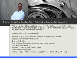 Thomas Gerlach, MSc, Dipl.-Ing. – Automotive Engineering Consulting
With more than 20 years of experiences in the automotive industry I can
assist clients to achieve targets to be successful with their future products in
the international market environment.
I offer comprehensive experiences in:
•Emissions (e.g. BS VI in 2020, India) and Fuel Economy Improvement
•Engine Performance Enhancement
•Engine Calibration
•Engine Testing, Data collection, Analyses and Interpretation
•Fuel Systems development
•EMS and Control strategy development
•Combustion development
•Variety of Engine Applications and fuels (2-stroke, 4-stroke, rotary, UAV, etc)
 