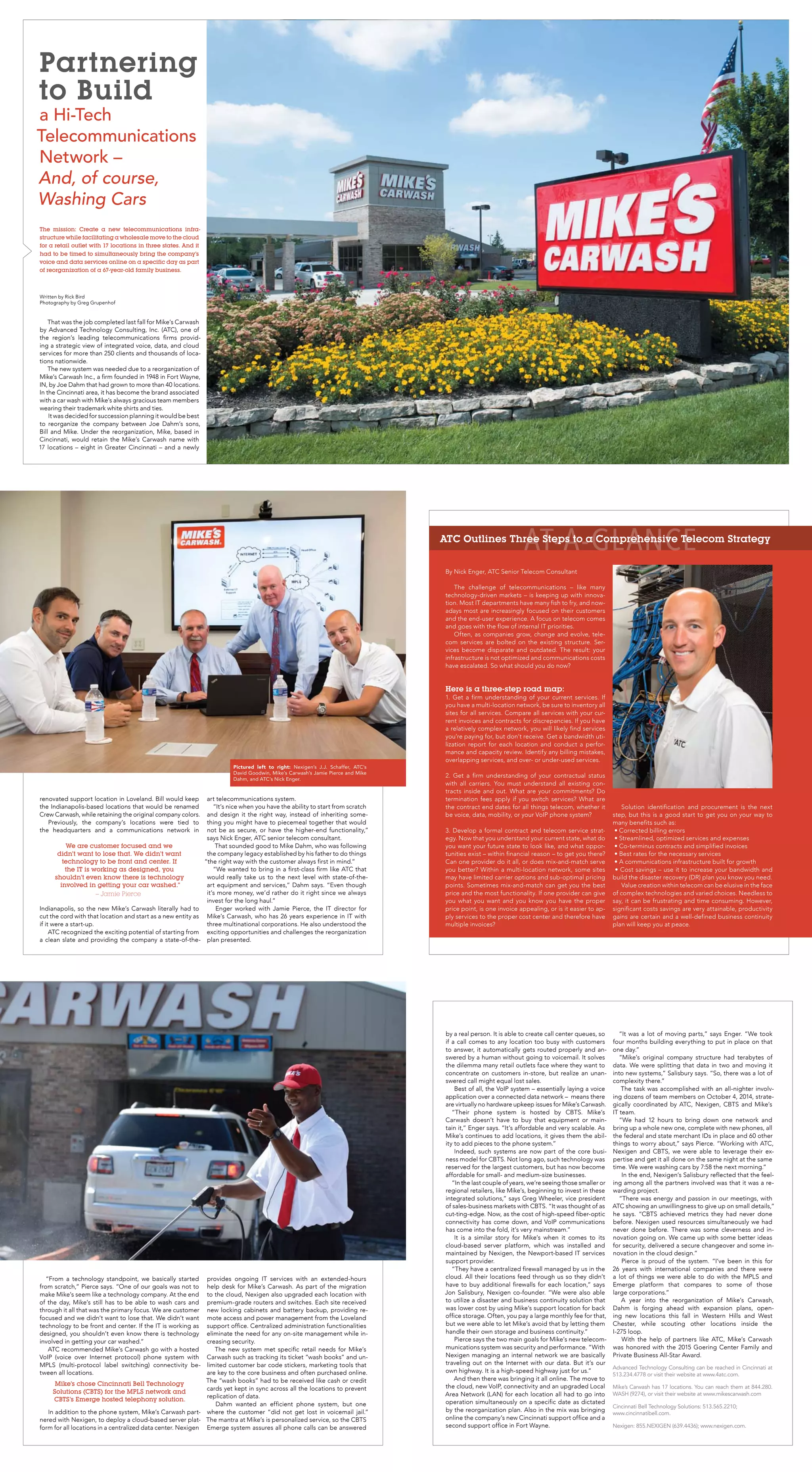 The mission: Create a new telecommunications infra-
structure while facilitating a wholesale move to the cloud
for a retail outlet with 17 locations in three states. And it
had to be timed to simultaneously bring the company’s
voice and data services online on a specific day as part
of reorganization of a 67-year-old family business.
Written by Rick Bird
Photography by Greg Grupenhof
Partnering
to Build
a Hi-Tech
Telecommunications
Network –
And, of course,
Washing Cars
That was the job completed last fall for Mike’s Carwash
by Advanced Technology Consulting, Inc. (ATC), one of
the region’s leading telecommunications firms provid-
ing a strategic view of integrated voice, data, and cloud
services for more than 250 clients and thousands of loca-
tions nationwide.
The new system was needed due to a reorganization of
Mike’s Carwash Inc., a firm founded in 1948 in Fort Wayne,
IN, by Joe Dahm that had grown to more than 40 locations.
In the Cincinnati area, it has become the brand associated
with a car wash with Mike’s always gracious team members
wearing their trademark white shirts and ties.
It was decided for succession planning it would be best
to reorganize the company between Joe Dahm’s sons,
Bill and Mike. Under the reorganization, Mike, based in
Cincinnati, would retain the Mike’s Carwash name with
17 locations – eight in Greater Cincinnati – and a newly
renovated support location in Loveland. Bill would keep
the Indianapolis-based locations that would be renamed
Crew Carwash, while retaining the original company colors.
Previously, the company’s locations were tied to
the headquarters and a communications network in
Indianapolis, so the new Mike’s Carwash literally had to
cut the cord with that location and start as a new entity as
if it were a start-up.
ATC recognized the exciting potential of starting from
a clean slate and providing the company a state-of-the-
art telecommunications system.
“It’s nice when you have the ability to start from scratch
and design it the right way, instead of inheriting some-
thing you might have to piecemeal together that would
not be as secure, or have the higher-end functionality,”
says Nick Enger, ATC senior telecom consultant.
That sounded good to Mike Dahm, who was following
the company legacy established by his father to do things
“the right way with the customer always first in mind.”
“We wanted to bring in a first-class firm like ATC that
would really take us to the next level with state-of-the-
art equipment and services,” Dahm says. “Even though
it’s more money, we’d rather do it right since we always
invest for the long haul.”
Enger worked with Jamie Pierce, the IT director for
Mike’s Carwash, who has 26 years experience in IT with
three multinational corporations. He also understood the
exciting opportunities and challenges the reorganization
plan presented.
Solution identification and procurement is the next
step, but this is a good start to get you on your way to
many benefits such as:
• Corrected billing errors
• Streamlined, optimized services and expenses
• Co-terminus contracts and simplified invoices
• Best rates for the necessary services
• A communications infrastructure built for growth
• Cost savings – use it to increase your bandwidth and
build the disaster recovery (DR) plan you know you need.
Value creation within telecom can be elusive in the face
of complex technologies and varied choices. Needless to
say, it can be frustrating and time consuming. However,
significant costs savings are very attainable, productivity
gains are certain and a well-defined business continuity
plan will keep you at peace.
AT-A-GLANCE
By Nick Enger, ATC Senior Telecom Consultant
The challenge of telecommunications – like many
technology-driven markets – is keeping up with innova-
tion. Most IT departments have many fish to fry, and now-
adays most are increasingly focused on their customers
and the end-user experience. A focus on telecom comes
and goes with the flow of internal IT priorities.
Often, as companies grow, change and evolve, tele-
com services are bolted on the existing structure. Ser-
vices become disparate and outdated. The result: your
infrastructure is not optimized and communications costs
have escalated. So what should you do now?
Here is a three-step road map:
1. Get a firm understanding of your current services. If
you have a multi-location network, be sure to inventory all
sites for all services. Compare all services with your cur-
rent invoices and contracts for discrepancies. If you have
a relatively complex network, you will likely find services
you’re paying for, but don’t receive. Get a bandwidth uti-
lization report for each location and conduct a perfor-
mance and capacity review. Identify any billing mistakes,
overlapping services, and over- or under-used services.
2. Get a firm understanding of your contractual status
with all carriers. You must understand all existing con-
tracts inside and out. What are your commitments? Do
termination fees apply if you switch services? What are
the contract end dates for all things telecom, whether it
be voice, data, mobility, or your VoIP phone system?
3. Develop a formal contract and telecom service strat-
egy. Now that you understand your current state, what do
you want your future state to look like, and what oppor-
tunities exist – within financial reason – to get you there?
Can one provider do it all, or does mix-and-match serve
you better? Within a multi-location network, some sites
may have limited carrier options and sub-optimal pricing
points. Sometimes mix-and-match can get you the best
price and the most functionality. If one provider can give
you what you want and you know you have the proper
price point, is one invoice appealing, or is it easier to ap-
ply services to the proper cost center and therefore have
multiple invoices?
ATC Outlines Three Steps to a Comprehensive Telecom Strategy
We are customer focused and we
didn’t want to lose that. We didn’t want
technology to be front and center. If
the IT is working as designed, you
shouldn’t even know there is technology
involved in getting your car washed.”
– Jamie Pierce
Pictured left to right: Nexigen’s J.J. Schaffer, ATC’s
David Goodwin, Mike’s Carwash’s Jamie Pierce and Mike
Dahm, and ATC’s Nick Enger.
“From a technology standpoint, we basically started
from scratch,” Pierce says. “One of our goals was not to
make Mike’s seem like a technology company. At the end
of the day, Mike’s still has to be able to wash cars and
through it all that was the primary focus. We are customer
focused and we didn’t want to lose that. We didn’t want
technology to be front and center. If the IT is working as
designed, you shouldn’t even know there is technology
involved in getting your car washed.”
ATC recommended Mike’s Carwash go with a hosted
VoIP (voice over Internet protocol) phone system with
MPLS (multi-protocol label switching) connectivity be-
tween all locations.
In addition to the phone system, Mike’s Carwash part-
nered with Nexigen, to deploy a cloud-based server plat-
form for all locations in a centralized data center. Nexigen
provides ongoing IT services with an extended-hours
help desk for Mike’s Carwash. As part of the migration
to the cloud, Nexigen also upgraded each location with
premium-grade routers and switches. Each site received
new locking cabinets and battery backup, providing re-
mote access and power management from the Loveland
support office. Centralized administration functionalities
eliminate the need for any on-site management while in-
creasing security.
The new system met specific retail needs for Mike’s
Carwash such as tracking its ticket “wash books” and un-
limited customer bar code stickers, marketing tools that
are key to the core business and often purchased online.
The “wash books” had to be received like cash or credit
cards yet kept in sync across all the locations to prevent
replication of data.
Dahm wanted an efficient phone system, but one
where the customer “did not get lost in voicemail jail.”
The mantra at Mike’s is personalized service, so the CBTS
Emerge system assures all phone calls can be answered
Advanced Technology Consulting can be reached in Cincinnati at
513.234.4778 or visit their website at www.4atc.com.
Mike’s Carwash has 17 locations. You can reach them at 844.280.
WASH (9274), or visit their website at www.mikescarwash.com
Cincinnati Bell Technology Solutions: 513.565.2210;
www.cincinnatibell.com.
Nexigen: 855.NEXIGEN (639.4436); www.nexigen.com.
by a real person. It is able to create call center queues, so
if a call comes to any location too busy with customers
to answer, it automatically gets routed properly and an-
swered by a human without going to voicemail. It solves
the dilemma many retail outlets face where they want to
concentrate on customers in-store, but realize an unan-
swered call might equal lost sales.
Best of all, the VoIP system – essentially laying a voice
application over a connected data network – means there
are virtually no hardware upkeep issues for Mike’s Carwash.
“Their phone system is hosted by CBTS. Mike’s
Carwash doesn’t have to buy that equipment or main-
tain it,” Enger says. “It’s affordable and very scalable. As
Mike’s continues to add locations, it gives them the abil-
ity to add pieces to the phone system.”
Indeed, such systems are now part of the core busi-
ness model for CBTS. Not long ago, such technology was
reserved for the largest customers, but has now become
affordable for small- and medium-size businesses.
“In the last couple of years, we’re seeing those smaller or
regional retailers, like Mike’s, beginning to invest in these
integrated solutions,” says Greg Wheeler, vice president
of sales-business markets with CBTS. “It was thought of as
cut-ting-edge. Now, as the cost of high-speed fiber-optic
connectivity has come down, and VoIP communications
has come into the fold, it’s very mainstream.”
It is a similar story for Mike’s when it comes to its
cloud-based server platform, which was installed and
maintained by Nexigen, the Newport-based IT services
support provider.
“They have a centralized firewall managed by us in the
cloud. All their locations feed through us so they didn’t
have to buy additional firewalls for each location,” says
Jon Salisbury, Nexigen co-founder. “We were also able
to utilize a disaster and business continuity solution that
was lower cost by using Mike’s support location for back
office storage. Often, you pay a large monthly fee for that,
but we were able to let Mike’s avoid that by letting them
handle their own storage and business continuity.”
Pierce says the two main goals for Mike’s new telecom-
munications system was security and performance. “With
Nexigen managing an internal network we are basically
traveling out on the Internet with our data. But it’s our
own highway. It is a high-speed highway just for us.”
And then there was bringing it all online. The move to
the cloud, new VoIP, connectivity and an upgraded Local
Area Network (LAN) for each location all had to go into
operation simultaneously on a specific date as dictated
by the reorganization plan. Also in the mix was bringing
online the company’s new Cincinnati support office and a
second support office in Fort Wayne.
“It was a lot of moving parts,” says Enger. “We took
four months building everything to put in place on that
one day.”
“Mike’s original company structure had terabytes of
data. We were splitting that data in two and moving it
into new systems,” Salisbury says. “So, there was a lot of
complexity there.”
The task was accomplished with an all-nighter involv-
ing dozens of team members on October 4, 2014, strate-
gically coordinated by ATC, Nexigen, CBTS and Mike’s
IT team.
“We had 12 hours to bring down one network and
bring up a whole new one, complete with new phones, all
the federal and state merchant IDs in place and 60 other
things to worry about,” says Pierce. “Working with ATC,
Nexigen and CBTS, we were able to leverage their ex-
pertise and get it all done on the same night at the same
time. We were washing cars by 7:58 the next morning.”
In the end, Nexigen’s Salisbury reflected that the feel-
ing among all the partners involved was that it was a re-
warding project.
“There was energy and passion in our meetings, with
ATC showing an unwillingness to give up on small details,”
he says. “CBTS achieved metrics they had never done
before. Nexigen used resources simultaneously we had
never done before. There was some cleverness and in-
novation going on. We came up with some better ideas
for security, delivered a secure changeover and some in-
novation in the cloud design.”
Pierce is proud of the system. “I’ve been in this for
26 years with international companies and there were
a lot of things we were able to do with the MPLS and
Emerge platform that compares to some of those
large corporations.”
A year into the reorganization of Mike’s Carwash,
Dahm is forging ahead with expansion plans, open-
ing new locations this fall in Western Hills and West
Chester, while scouting other locations inside the
I-275 loop.
With the help of partners like ATC, Mike’s Carwash
was honored with the 2015 Goering Center Family and
Private Business All-Star Award.
Mike’s chose Cincinnati Bell Technology
Solutions (CBTS) for the MPLS network and
CBTS’s Emerge hosted telephony solution.
 