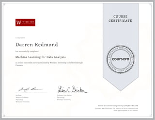 EDUCA
T
ION FOR EVE
R
YONE
CO
U
R
S
E
C E R T I F
I
C
A
TE
COURSE
CERTIFICATE
W
11/02/2016
Darren Redmond
Machine Learning for Data Analysis
an online non-credit course authorized by Wesleyan University and offered through
Coursera
has successfully completed
Jen Rose
Research Professor
Psychology
Wesleyan University
Professor Lisa Dierker
Psychology
Wesleyan University
Verify at coursera.org/verify/3AY5XHTMK5NX
Coursera has confirmed the identity of this individual and
their participation in the course.
 