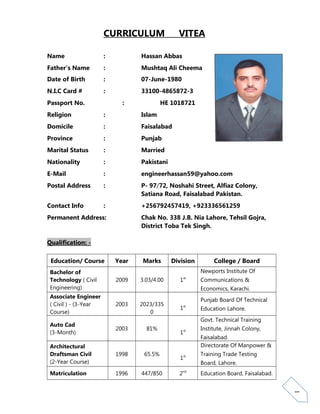 1
CURRICULUM VITEA
Name : Hassan Abbas
Father’s Name : Mushtaq Ali Cheema
Date of Birth : 07-June-1980
N.I.C Card # : 33100-4865872-3
Passport No. : HE 1018721
Religion : Islam
Domicile : Faisalabad
Province : Punjab
Marital Status : Married
Nationality : Pakistani
E-Mail : engineerhassan59@yahoo.com
Postal Address : P- 97/72, Noshahi Street, Alfiaz Colony,
Satiana Road, Faisalabad Pakistan.
Contact Info : +256792457419, +923336561259
Permanent Address: Chak No. 338 J.B. Nia Lahore, Tehsil Gojra,
District Toba Tek Singh.
Qualification: -
Education/ Course Year Marks Division College / Board
Bachelor of
Technology ( Civil
Engineering)
2009 3.03/4.00 1st
Newports Institute Of
Communications &
Economics, Karachi.
Associate Engineer
( Civil ) - (3-Year
Course)
2003 2023/335
0
1st
Punjab Board Of Technical
Education Lahore.
Auto Cad
(3-Month)
2003 81%
1st
Govt. Technical Training
Institute, Jinnah Colony,
Faisalabad.
Architectural
Draftsman Civil
(2-Year Course)
1998 65.5%
1st
Directorate Of Manpower &
Training Trade Testing
Board, Lahore.
Matriculation 1996 447/850 2nd
Education Board, Faisalabad.
 