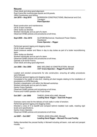 Résumé
Chain block and sling spool alignment.
Dual Crane lifts involving pipe spools and tilt panels.
JSEA Contribution and writing.
Jan 2010 – Aug 2010 MORRISON CONSTRUCTIONS, Mechanical and Civil,
Traralgon
Plant Operator
Road construction and maintenance.
OH & S team member.
Other duties as directed.
Worked individually and as part of a team.
Observed OH&S policies and procedures at all times.
Sept 2009 – Dec 2010 ALSTOM Mechanical, Hazelwood Power Station,
Hazelwood
Crane Operator – Rigger
Performed general rigging and dogging duties.
OH & S team member.
Assist pressure welder and fitters in day to day duties as part of a boiler reconditioning
team.
Other duties as directed.
Worked individually and as part of a team.
Observed OH&S policies and procedures at all times.
Operate a 20 tonne Franna.
Chain block and sling spool alignment.
Jan 2008 – Dec 2009 BMC WELDING & CONSTRUCTION, Morwell
SMP Crane Operator – Rigger/Truck Driver
Loaded and erected components for site construction, ensuring all safety procedures
were followed.
Performed general rigging and dogging duties.
Completed a five week on site shut, meeting all client targets relating to the installation of
precipitators at APM Maryvale.
Erected a desalination unit within the Morwell workshop.
Worked individually and as part of a team.
Gantry Crane Operator.
Observed OH&S policies and procedures at all times.
Franna and Forklift operator and Truck Driver.
Oct 2007 – Jan 2008 THIESS JOHN HOLLAND, Morwell
Leading Hand Rigger – East link Project
Oversaw crane crew for the delivery of rock walls in order of erection.
Performed general rigging and dogging duties.
Directed a crew of 5 to backfill and compact behind installed rock walls, meeting rigid
levels and specifications.
Gantry Crane Operator.
Observed OH&S policies and procedures at all times.
Jul 2007 – Oct 2007 THIESS JOHN HOLLAND, Morwell
Leading Hand Rigger – Morwell Pre-cast Facility
Safely dismantled the precast facility in Morwell including all beam, rock wall and parapet
moulds.
Page 3
 