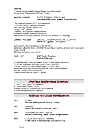 Résumé
Prepared and packed all equipment to be shipped interstate.
Gantry Crane Operator and 20 Tonne Franna.
Mar 2006 – Jul 2007 THIESS JOHN HOLLAND, Morwell
Leading Hand Rigger – Morwell Pre-cast Facility
Oversaw the operation of 250t and 80t cranes.
Conducted pre-start meetings with team.
Performed regular plant inspections.
Gantry Crane Operator.
Observed OH&S policies and procedures.
Worked as part of a team and individually.
Participated in writing of Jsea and held pre-start and close out meetings.
Oct 1997 – Aug 2005 DI FABRO CONSTRUCTIONS PTY LTD, Morwell
SMP Crane Operator / Truck Driver
Carried out mechanical repairs and driving duties.
Completed labouring duties including the grinding and cleaning of steel, tack welding and
spray painting.
Operated cranes in a safe manner.
1994 – 1997 EAZY CASH, Traralgon
Assistant Manager
Provided excellent customer service at point of sale and via telephone.
Conducted retail sales, purchasing and unpacking of stock.
Operated register and completed banking on a daily basis.
Maintained visual merchandise displays and cleanliness of the store.
Handled cash and card transactions.
Worked individually and as part of a team.
Previous Employment Summary
Cook’s Construction – Plant Operator
Roche Brothers – Plant Operator
Shire of Traralgon – Maintenance / Plant Operator
Australian Paper Maryvale - Operator
Training & Further Development
2011 CFMEU
Working At Heights and Gotcha Training
2007 DEANMAC
Workplace First Aid Certificate Level 2
2006 WORKSAFE TRAINING CENTRE
Overhead Travelling Crane & Safe Lifting Practices
2006 ASHLEY INSTITUTE OF TRAINING
Certificate III in Manufactured Mineral Products
Page 4
 