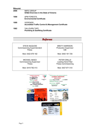 Résumé
2006 NMTC GROUP
OH&S Overview in the State of Victoria
1999 APM FORESTS
Environmental Certificate
1999 VICROADS
Accredited Traffic Control & Management Certificate
1982 YALLOURN TAFE
Plumbing & Gasfitting Certificate
Referees
STEVE McQUOID
Commissioning Superintendent
Thiess
Mob: 0422 979 182
BRETT HARRISON
Production Supervisor
CBI
Mob: 0400 181 729
MICHAEL MASCI
Commissioning Supervisor
Thiess
Mob: 0419 782 413
PETER GRILLS
Leading Hand Fitter
Thiess Commissioning
Mob: 0427 671 510
Page 5
 