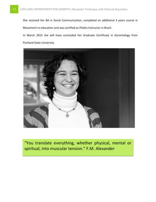 13 LIFE LONG OPPORTUNITY FOR GROWTH | Alexander Technique with Deborah Bayardino
She received her BA in Social Communication, completed an additional 3 years course in
Movement re-education and was certified as Pilates Instructor in Brazil.
In March 2015 she will have concluded her Graduate Certificate in Gerontology from
Portland State University.
“You translate everything, whether physical, mental or
spiritual, into muscular tension.” F.M. Alexander
 