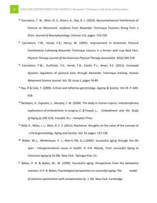 16 LIFE LONG OPPORTUNITY FOR GROWTH | Alexander Technique with Deborah Bayardino
¹⁴ Cacciatore, T. W., Mian, O. S., Peters, A., Day, B. L. (2014). Neuromechanical Interference of
Posture on Movement: evidence from Alexander Technique Teachers Rising from a
Chair. Journal of Neurophysiology. Volume 112, pages: 719-729
¹⁵ Cacciatore, T.W., Horak, F.B., Henry, M. (2005). Improvement in Automatic Postural
Coordination Following Alexander Technique Lessons in a Person with Low Back Pain.
Physical Therapy Journal of the American Physical Therapy Association. 85(6):585-578
¹⁶ Cacciatore, T.W., Gurfinkel, V.S., Horak, F.B., Cordo, P.J., Ames, K.E. (2011). Increased
dynamic regulation of postural tone through Alexander Technique training. Human
Movement Science Journal. Vol. 30. Issue 1, pages 74-89
¹⁷ Ray, R & Cole, T. (2009). Critical and reflective gerontology. Ageing & Society. Vol 29. P. 649-
658
¹⁸ Berdayes, V., Esposito, L., Murphy, J. W. (2004). The body in human inquiry: interdisciplinary
explorations of embodiment. In Longino, C. & Powell, J., Embodiment and the Study
of Aging (p.199-214). Cresskill, N.J. : Hampton Press
¹⁹ Wild, K., Wiles, J. L., Allen, R. E. S. (2011). Resilience: thoughts on the value of the concept of
critical gerontology. Aging and Society. Vol: 33, pages: 137-158
²⁰ Wykle, M.,L., Whitehouse, P. J., Morris RN, D.,L.(2005). Successful aging through the life
span : intergenerational issues in health. In H.R. Moody, From successful Aging to
Conscious Aging (p.55-68). New York : Springer Pub. Co
²¹ Baltes, P. B. & Baltes, M., M. (1990). Successful aging: Perspectives from the behavioral
sciences. In P. B. Baltes, Psychological perspectives on successful aging: The model
of selective optimization with compensation (p. 1-34). New York: Cambridge
 
