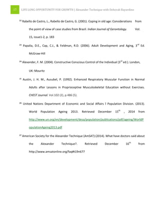 17 LIFE LONG OPPORTUNITY FOR GROWTH | Alexander Technique with Deborah Bayardino
²² Rabello de Castro, L., Rabello de Castro, G. (2001). Coping in old age: Considerations from
the point of view of case studies from Brazil. Indian Journal of Gerontology. Vol.
15, issue1-2, p. 183
²³ Papalia, D.E., Cap, C.J., & Feldman, R.D. (2006). Adult Development and Aging, 3rd
Ed.
McGraw-Hill
²⁴ Alexander, F. M. (2004). Constructive Conscious Control of the Individual (3rd
ed.). London,
UK: Mouritz
²⁵ Austin, J. H. M., Ausubel, P. (1992). Enhanced Respiratory Muscular Function in Normal
Adults after Lessons in Proprioceptive Musculoskeletal Education without Exercises.
CHEST Journal. Vol.102 (2), p.486 (5).
²⁶ United Nations Department of Economic and Social Affairs ǀ Population Division. (2013).
World Population Ageing 2013. Retrieved December 15th
, 2014 from
http://www.un.org/en/development/desa/population/publications/pdf/ageing/WorldP
opulationAgeing2013.pdf
²⁷ American Society for the Alexander Technique (AmSAT) (2014). What have doctors said about
the Alexander Technique?. Retrieved December 16th
from
http://www.amsatonline.org/faq#t19n677
 