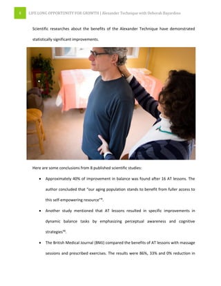 8 LIFE LONG OPPORTUNITY FOR GROWTH | Alexander Technique with Deborah Bayardino
Scientific researches about the benefits of the Alexander Technique have demonstrated
statistically significant improvements.
Here are some conclusions from 8 published scientific studies:
 Approximately 40% of improvement in balance was found after 16 AT lessons. The
author concluded that “our aging population stands to benefit from fuller access to
this self-empowering resource”⁹.
 Another study mentioned that AT lessons resulted in specific improvements in
dynamic balance tasks by emphasizing perceptual awareness and cognitive
strategies¹⁰.
 The British Medical Journal (BMJ) compared the benefits of AT lessons with massage
sessions and prescribed exercises. The results were 86%, 33% and 0% reduction in
 