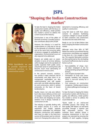 50 CONSTRUCTION MIRROR || SEPTEMBER 2014 ||www.constructionmirror.com||
To take the lead in shaping the Indian
construction market, with the focus on
quality and efficiency, Jindal panther
has created a service to address the
current issues of the industry.
Construction is one of the pillars of
domestic economy. Currently construc-
tion contributes about 6.9% of GDP.
However, the industry is in need for
modernization in a big way to rise-up
to the demands of customers, statute
and at the same time ensuring safety
of persons engaged & profitability of
organization. Environmental issues are
also required to be addressed.
Projects are widely seen as unpre-
dictable in terms of on-time delivery,
within budget and to the standards of
quality expected. Both public sector
and private sector in coming times will
become much more demanding of
construction in time to come.
In the present scenario, construc-
tion activity is labor intensive, full of
uncertainties and often done in an
unorganized way.Builders are also
undiscriminating and still equate
price with cost while selecting design-
ers and constructors, which is almost
exclusively on the basis of lowest
tendered price.
Quality means not only zero defects
but it also means delivery on-time and
to budget, innovating for the benefit
of the client and stripping out waste,
whether it be in design, materials or
construction on site.
The industry is typically dealing with
the project process as a series of
sequential and largely separate
operations undertaken by individual
designers, constructors and suppliers
who have no stake in the long term
success of the product and no commit-
ment to it. Changing this culture is fun-
damental to increasing efficiency and
quality in construction.
Long felt need to shift from above
scenario to solutions facilitating
customer’s delight & mutual benefits
to both customers and constructors
has becomes the need of the hour.
Ready to use Cut & Bent Rebars take
lead in shaping the Indian Construction
market
Although more than 90% of TMT
Rebars are used as cut and bend during
construction, most Rebars are supplied
in the form of a 12m straight or bent
bar. The requisite fabrication activities
are then performed at the site leading
to a host of inefficiencies due to various
factors such as:
•	 Non-availability of cheap man-
ual labor employed at site for
cutting,bending,tyingandfixingof
Re-bars.
•	 Lack of Space at project sites.
•	 Generation of scrap and conse-
quently handling and disposal,
which is non-core activity for a
constructor
•	 Cost pressures on construction
companies : finding ways & means
to reduce pilferage and wastage at
site
To take the lead in shaping the Indian
construction market, with the focus on
quality and efficiency, Jindal panther
has created a service to address the
issues listed above
“Quick build is an end-to-end
controlled process that brings the
best quality TMT Rebars cut and bend
accurately through a superior and
fully automated process. This
customer focus solution brings a
cascading improvement in the way
projects are executed by ensuring the
reliability of steel supplies, bringing
JSPL
“Shaping the Indian Construction
market”
Param Saxena,
AVP, Sales & Marketing,
JSPL
“With QuickBuild, we aim
to provide improved and
enhanced services to the
construction sector”
 
