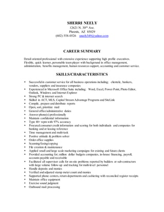 SHERRI NEELY
12621 N. 30th Ave.
Phoenix, AZ 85029
(602) 558-0526 sneely349@yahoo.com
CAREER SUMMARY
Detail oriented professional with extensive experience supporting high profile executives.
Flexible, quick learner, personable team player with background in office management,
administration, benefits management, human resources support, accounting and customer service.
SKILLS/CHARACTERISTICS
 Successfulin customer service for all business operations including; clientele, bankers,
vendors, suppliers and insurance companies
 Experienced in Microsoft Office Suite including; Word, Excel, Power Point, Photo Editor,
Outlook, Windows and Internet Explorer
 Strong PC & internet search
 Skilled in ACT, MLS, Capital Stream Advantage Programs and SiteLink
 Compile, prepare and distribute reports
 Open, sort, prioritize mail
 General office/administrative duties
 Answer phone(s) professionally
 Maintain confidential information
 Type 40+ wpm with 97% accuracy
 Procured consumer credit information and scoring for both individuals and companies for
banking and or leasing reference
 Time management and multi-task
 Positive attitude & problem solver
 Order office supplies
 Scanning/faxing/copying
 File creation & maintenance
 Applied small and large scale marketing campaigns for existing and future clients
 Provided accounting for; million dollar budgets companies, in-house financing, payroll,
accounts payable and receivable
 Facilitated all supervisor calls for on-site problems reported by builders or sub-contractors
with large volume follow-up and tracking for multi-level personnel
 Handle deposits and monies
 Verified and adjusted stamp meter count and monies
 Supported phone centers,return departments and cashiering with reconciled register receipts
 Maintain office equipment
 Exercise sound judgment
 Outbound mail processing
 