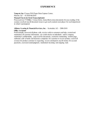 EXPERIENCE
Vangent, Inc./Census 2010 Paper Data Capture Center,
Phoenix AZ - 01/2010-06/2010
Manual Check-In Clerk/Transcriptionist
Processed over 75 Million Census forms, transcribed census documents for easy reading of the
scanner,resolved any/all document issues to get each counted, team player for each department
in which I participated.
Alliance Leasing & Financial Services, Inc. – Scottsdale,AZ - 2008-2010
Office Assistant
Professionally answered all phone calls, receive walk-in customers and help, created and
maintained all customer information, ran credit checks on individuals and/or company,
maintained confidentiality, copy/scan/fax documents, assisted in maintaining website page,
outbound calls to banks and insurance companies for customer to receive product, search all
avenues for product customer is requesting, receive and deposit any/all monies for account
payments, exercised sound judgment, maintained incoming and outgoing mail.
 