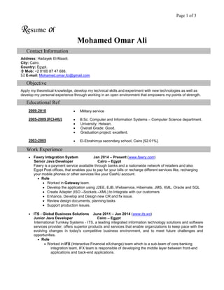 Page 1 of 3
Resume of
Mohamed Omar Ali
Contact Information
Address: Hadayek El-Maadi.
City: Cairo.
Country: Egypt.
 Mob: +2 0100 87 47 688.
 E-mail: Mohamed.omar.fci@gmail.com
Objective
Apply my theoretical knowledge, develop my technical skills and experiment with new technologies as well as
develop my personal experience through working in an open environment that empowers my points of strength.
Educational Ref
2009-2010  Military service
2005-2009 [FCI-HU]  B.Sc. Computer and Information Systems – Computer Science department.
 University: Helwan.
 Overall Grade: Good.
 Graduation project: excellent.
2003-2005  El-Ebrahimya secondary school, Cairo [92.01%].
Work Experience
 Fawry Integration System Jan 2014 – Present (www.fawry.com)
Senior Java Developer Cairo – Egypt
Fawry is a payment service available through banks and a nationwide network of retailers and also
Egypt Post offices, that enables you to pay for your bills or recharge different services like, recharging
your mobile phones or other services like your CashU account.
 Role
 Worked in Gateway team.
 Develop the application using J2EE, EJB, Webservice, Hibernate, JMS, XML, Oracle and SQL
 Create Adapter (ISO –Sockets –XML) to Integrate with our customers
 Enhance, Develop and Design new CR and fix issue.
 Review design documents, planning tasks
 Support production issues.
 ITS - Global Business Solutions June 2011 – Jan 2014 (www.its.ws)
Junior Java Developer Cairo – Egypt
International Turnkey Systems - ITS, a leading integrated information technology solutions and software
services provider, offers superior products and services that enable organizations to keep pace with the
evolving changes in today's competitive business environment, and to meet future challenges and
opportunities.
 Role
 Worked in IFX (Interactive Financial eXchange) team which is a sub-team of core banking
integration team, IFX team is responsible of developing the middle layer between front-end
applications and back-end applications.
 