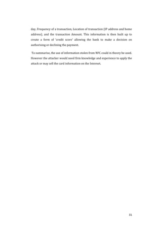 31
day, Frequency of a transaction, Location of transaction (IP address and home
address), and the transaction Amount. This information is then built up to
create a form of ‘credit score’ allowing the bank to make a decision on
authorising or declining the payment.
To summarise, the use of information stolen from NFC could in theory be used.
However the attacker would need firm knowledge and experience to apply the
attack or may sell the card information on the Internet.
 