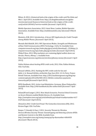 36
Milner, B, 2012. A historical look at the origins of the credit card.The Globe and
Mail, 1 April 2013, Available from: http://m.theglobeandmail.com/globe-
investor/personal-finance/a-historical-look-at-the-origins-of-the-credit-
card/article1205463/?service=mobile [Accessed 1 April 2013].
Mobile Operators Association, 2013. latest News. London, Mobile Operator
Association. Available from: http://mobilemastinfo.com/ [Accessed 4 March
2013].
Monteiro, D.M, 2012. Introduction. A Secure NFC Application for Credit Transfer
Among Mobile Phones, [Accessed 3 April 2013].
Mostafa Abd Allah,M, 2011. NFC Operations Modes. Strengths and Weaknesses
of Near Field Communication (NFC) Technology, 11(3), 52. Available from:
computerresearch.org/stpr/index.php/gjcst/article/download/.../524http://c
omputerresearch.org/stpr/index.php/gjcst/index [Accessed 3 April 2013].
Philip E Ross, 2012. Why marketers are cramming digital wallets down our
throats. Phone-y Money, 1. Available from:
http://spectrum.ieee.org/telecom/wireless/phoney-money [Accessed 1 April
2013].
Pablos Holman about hacking RFID credit cards, 2012. Film. Pablos Holman.
USA: YouTube.
Renaud Lifithitz, 2012. Hacking the NFC credit cards for fun and
debit ;). In: Renaud Lifchitz, ed.Hackito Ergo Sum 2012, 12-14, Paris. France:
British Telecom, Available from: http://2012.hackitoergosum.org/blog/wp-
content/uploads/2012/04/HES-2012-rlifchitz-contactless-payments-
insecurity.pdf [Accessed 6 April 2013].
RFID-Handbook, 2012. Active Load Modulation. Germany, Klaus Finkenzeller.
Available from: http://rfid-handbook.de/the-author.html [Accessed 7 April
2013].
Roland,M and Langer J, 2012. New Attack Scenarios. Practical Attack Scenarios
on Secure Element-enabled Mobile Devices, 24. Available from:
http://ieeexplore.ieee.org/xpl/articleDetails.jsp?reload=true&arnumber=617
6329 [Accessed 3 April 2013].
ShmooCon 2012: Credit Card Fraud: The Contactless Generation (EN), 2012.
Kirsten Paget. USA: YouTube.
Kasper, T, Oswald, D, Paar, C 2011. Security Threats for Wireless
Devices.Wireless Security Threats: Eavesdropping and Detecting of Active RFIDs
and Remote Controls in the Wild, Available from:
http://ieeexplore.ieee.org/stamp/stamp.jsp?tp=&arnumber=6064450
[Accessed 3 March 2013].
 