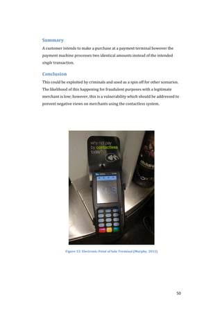 50
Summary
A customer intends to make a purchase at a payment terminal however the
payment machine processes two identical amounts instead of the intended
single transaction.
Conclusion
This could be exploited by criminals and used as a spin off for other scenarios.
The likelihood of this happening for fraudulent purposes with a legitimate
merchant is low; however, this is a vulnerability which should be addressed to
prevent negative views on merchants using the contactless system.
Figure 15: Electronic Point of Sale Terminal (Murphy, 2012)
 