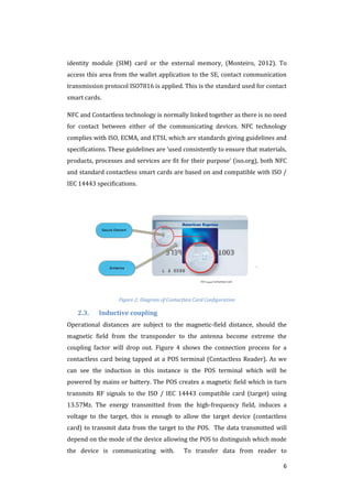 6
identity module (SIM) card or the external memory, (Monteiro, 2012). To
access this area from the wallet application to the SE, contact communication
transmission protocol ISO7816 is applied. This is the standard used for contact
smart cards.
NFC and Contactless technology is normally linked together as there is no need
for contact between either of the communicating devices. NFC technology
complies with ISO, ECMA, and ETSI, which are standards giving guidelines and
specifications. These guidelines are ‘used consistently to ensure that materials,
products, processes and services are fit for their purpose’ (iso.org), both NFC
and standard contactless smart cards are based on and compatible with ISO /
IEC 14443 specifications.
Secure Element
ISO 14443 Contactless Card
Anntenna
Figure 2: Diagram of Contactless Card Configuration
2.3. Inductive coupling
Operational distances are subject to the magnetic-field distance, should the
magnetic field from the transponder to the antenna become extreme the
coupling factor will drop out. Figure 4 shows the connection process for a
contactless card being tapped at a POS terminal (Contactless Reader). As we
can see the induction in this instance is the POS terminal which will be
powered by mains or battery. The POS creates a magnetic field which in turn
transmits RF signals to the ISO / IEC 14443 compatible card (target) using
13.57Mz. The energy transmitted from the high-frequency field, induces a
voltage to the target, this is enough to allow the target device (contactless
card) to transmit data from the target to the POS. The data transmitted will
depend on the mode of the device allowing the POS to distinguish which mode
the device is communicating with. To transfer data from reader to
 