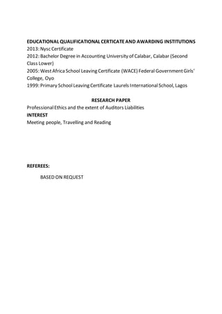 EDUCATIONAL QUALIFICATIONAL CERTICATEAND AWARDING INSTITUTIONS
2013: Nysc Certificate
2012: Bachelor Degree in Accounting University of Calabar, Calabar (Second
Class Lower)
2005: WestAfricaSchool Leaving Certificate (WACE) Federal GovernmentGirls’
College, Oyo
1999: Primary SchoolLeaving Certificate Laurels InternationalSchool, Lagos
RESEARCH PAPER
ProfessionalEthics and the extent of Auditors Liabilities
INTEREST
Meeting people, Travelling and Reading
REFEREES:
BASED ON REQUEST
 
