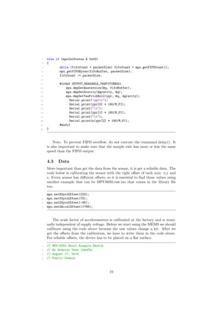 5 else if (mpuIntStatus & 0x02)
6 {
7 while (fifoCount < packetSize) fifoCount = mpu.getFIFOCount();
8 mpu.getFIFOBytes(fifoBuffer, packetSize);
9 fifoCount -= packetSize;
10
11 #ifdef OUTPUT_READABLE_YAWPITCHROLL
12 mpu.dmpGetQuaternion(&q, fifoBuffer);
13 mpu.dmpGetGravity(&gravity, &q);
14 mpu.dmpGetYawPitchRoll(ypr, &q, &gravity);
15 Serial.print("yprt");
16 Serial.print(ypr[0] * 180/M_PI);
17 Serial.print("t");
18 Serial.print(ypr[1] * 180/M_PI);
19 Serial.print("t");
20 Serial.println(ypr[2] * 180/M_PI);
21 #endif
22 }
Note: To prevent FIFO overﬂow, do not execute the command delay(). It
is also important to make sure that the sample rate has more or less the same
speed than the FIFO output.
4.3 Data
More important than get the data from the sensor, it is get a reliable data. The
code below is calibrating the sensor with the right o↵set of each axis: x,y and
z. Every sensor has di↵erent o↵sets, so it is essential to ﬁnd those values using
another example that can be MPU6050.raw.ino that comes in the library ﬁle
too.
1 mpu.setXGyroOffset(220);
2 mpu.setYGyroOffset(76);
3 mpu.setZGyroOffset(-85);
4 mpu.setZAccelOffset(1788);
The scale factor of accelerometers is calibrated at the factory and is nomi-
nally independent of supply voltage. Before we start using the MEMS we should
calibrate using the code above because the raw values change a lot. After we
get the o↵sets from the calibration, we have to write them in the code above.
For reliable o↵sets, the device has to be placed on a ﬂat surface.
1 // MPU-6050 Short Example Sketch
2 // By Arduino User JohnChi
3 // August 17, 2014
4 // Public Domain
10
 