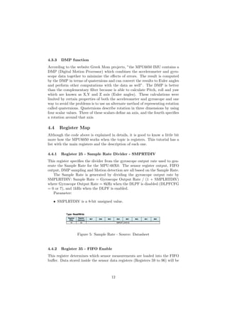 4.3.3 DMP function
According to the website Greek Mom projects, ”the MPU6050 IMU contains a
DMP (Digital Motion Processor) which combines the accelerometer and gyro-
scope data together to minimize the e↵ects of errors. The result is computed
by the DMP in terms of quaternions and can convert the results to Euler angles
and perform other computations with the data as well”. The DMP is better
than the complementary ﬁlter because is able to calculate Pitch, roll and yaw
which are known as X,Y and Z axis (Euler angles). These calculations were
limited by certain properties of both the accelerometer and gyroscope and one
way to avoid the problems is to use an alternate method of representing rotation
called quaternions. Quaternions describe rotation in three dimensions by using
four scalar values. Three of these scalars deﬁne an axis, and the fourth speciﬁes
a rotation around that axis.
4.4 Register Map
Although the code above is explained in details, it is good to know a little bit
more how the MPU6050 works when the topic is registers. This tutorial has a
list with the main registers and the description of each one.
4.4.1 Register 25 - Sample Rate Divider - SMPRTDIV
This register speciﬁes the divider from the gyroscope output rate used to gen-
erate the Sample Rate for the MPU-60X0. The sensor register output, FIFO
output, DMP sampling and Motion detection are all based on the Sample Rate.
The Sample Rate is generated by dividing the gyroscope output rate by
SMPLRTDIV: Sample Rate = Gyroscope Output Rate / (1 + SMPLRTDIV)
where Gyroscope Output Rate = 8kHz when the DLPF is disabled (DLPFCFG
= 0 or 7), and 1kHz when the DLPF is enabled.
Parameter:
• SMPLRTDIV is a 8-bit unsigned value.
Figure 5: Sample Rate - Source: Datasheet
4.4.2 Register 35 - FIFO Enable
This register determines which sensor measurements are loaded into the FIFO
bu↵er. Data stored inside the sensor data registers (Registers 59 to 96) will be
12
 