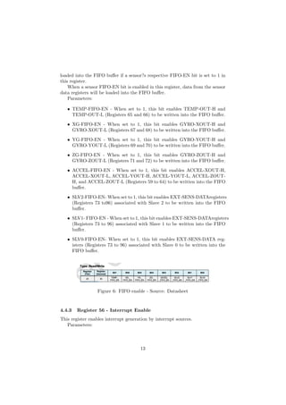 loaded into the FIFO bu↵er if a sensor?s respective FIFO-EN bit is set to 1 in
this register.
When a sensor FIFO-EN bit is enabled in this register, data from the sensor
data registers will be loaded into the FIFO bu↵er.
Parameters:
• TEMP-FIFO-EN - When set to 1, this bit enables TEMP-OUT-H and
TEMP-OUT-L (Registers 65 and 66) to be written into the FIFO bu↵er.
• XG-FIFO-EN - When set to 1, this bit enables GYRO-XOUT-H and
GYRO-XOUT-L (Registers 67 and 68) to be written into the FIFO bu↵er.
• YG-FIFO-EN - When set to 1, this bit enables GYRO-YOUT-H and
GYRO-YOUT-L (Registers 69 and 70) to be written into the FIFO bu↵er.
• ZG-FIFO-EN - When set to 1, this bit enables GYRO-ZOUT-H and
GYRO-ZOUT-L (Registers 71 and 72) to be written into the FIFO bu↵er.
• ACCEL-FIFO-EN - When set to 1, this bit enables ACCEL-XOUT-H,
ACCEL-XOUT-L, ACCEL-YOUT-H, ACCEL-YOUT-L, ACCEL-ZOUT-
H, and ACCEL-ZOUT-L (Registers 59 to 64) to be written into the FIFO
bu↵er.
• SLV2-FIFO-EN- When set to 1, this bit enables EXT-SENS-DATAregisters
(Registers 73 to96) associated with Slave 2 to be written into the FIFO
bu↵er.
• SLV1- FIFO-EN - When set to 1, this bit enables EXT-SENS-DATAregisters
(Registers 73 to 96) associated with Slave 1 to be written into the FIFO
bu↵er.
• SLV0-FIFO-EN- When set to 1, this bit enables EXT-SENS-DATA reg-
isters (Registers 73 to 96) associated with Slave 0 to be written into the
FIFO bu↵er.
Figure 6: FIFO enable - Source: Datasheet
4.4.3 Register 56 - Interrupt Enable
This register enables interrupt generation by interrupt sources.
Parameters:
13
 