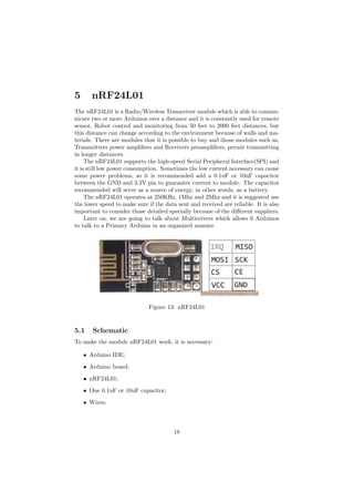 5 nRF24L01
The nRF24L01 is a Radio/Wireless Transceiver module which is able to commu-
nicate two or more Arduinos over a distance and it is constantly used for remote
sensor, Robot control and monitoring from 50 feet to 2000 feet distances, but
this distance can change according to the environment because of walls and ma-
terials. There are modules that it is possible to buy and those modules such as,
Transmitters power ampliﬁers and Receivers preampliﬁers, permit transmitting
in longer distances.
The nRF24L01 supports the high-speed Serial Peripheral Interface(SPI) and
it is still low power consumption. Sometimes the low current necessary can cause
some power problems, so it is recommended add a 0.1uF or 10uF capacitor
between the GND and 3.3V pin to guarantee current to module. The capacitor
recommended will serve as a source of energy, in other words, as a battery.
The nRF24L01 operates at 250KHz, 1Mhz and 2Mhz and it is suggested use
the lower speed to make sure if the data sent and received are reliable. It is also
important to consider those detailed specially because of the di↵erent suppliers.
Later on, we are going to talk about Multiceivers which allows 6 Arduinos
to talk to a Primary Arduino in an organized manner.
Figure 13: nRF24L01
5.1 Schematic
To make the module nRF24L01 work, it is necessary:
• Arduino IDE;
• Arduino board;
• nRF24L01;
• One 0.1uF or 10uF capacitor;
• Wires;
18
 