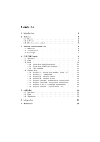 Contents
1 Introduction 2
2 Arduino 2
2.1 History . . . . . . . . . . . . . . . . . . . . . . . . . . . . . . . . 2
2.2 Software . . . . . . . . . . . . . . . . . . . . . . . . . . . . . . . . 2
2.3 How to create a project . . . . . . . . . . . . . . . . . . . . . . . 2
3 Inertial Measurement Unit 4
3.1 Deﬁnition . . . . . . . . . . . . . . . . . . . . . . . . . . . . . . . 4
3.2 Accelerometer . . . . . . . . . . . . . . . . . . . . . . . . . . . . . 4
3.3 Gyroscope . . . . . . . . . . . . . . . . . . . . . . . . . . . . . . . 5
4 IMU MPU-6050 5
4.1 Schematic . . . . . . . . . . . . . . . . . . . . . . . . . . . . . . . 5
4.2 Code . . . . . . . . . . . . . . . . . . . . . . . . . . . . . . . . . . 6
4.3 Data . . . . . . . . . . . . . . . . . . . . . . . . . . . . . . . . . . 10
4.3.1 Three-Axis MEMS Gyroscope . . . . . . . . . . . . . . . . 11
4.3.2 Three-Axis MEMS Accelerometer . . . . . . . . . . . . . 11
4.3.3 DMP function . . . . . . . . . . . . . . . . . . . . . . . . 12
4.4 Register Map . . . . . . . . . . . . . . . . . . . . . . . . . . . . . 12
4.4.1 Register 25 - Sample Rate Divider - SMPRTDIV . . . . . 12
4.4.2 Register 35 - FIFO Enable . . . . . . . . . . . . . . . . . 12
4.4.3 Register 56 - Interrupt Enable . . . . . . . . . . . . . . . 13
4.4.4 Register 58 - Interrupt Status . . . . . . . . . . . . . . . . 15
4.4.5 Registers 59 to 64 - Accelerometer Measurements . . . . . 15
4.4.6 Registers 65 and 66 - Temperature Measurement . . . . . 16
4.4.7 Registers 67 to 72 - Gyroscope Measurements . . . . . . . 16
4.4.8 Registers 73 to 96 - External Sensor Data . . . . . . . . . 17
5 nRF24L01 18
5.1 Schematic . . . . . . . . . . . . . . . . . . . . . . . . . . . . . . . 18
5.2 Code . . . . . . . . . . . . . . . . . . . . . . . . . . . . . . . . . . 20
5.3 Multiceiver . . . . . . . . . . . . . . . . . . . . . . . . . . . . . . 23
6 Integration 26
7 References 28
1
 