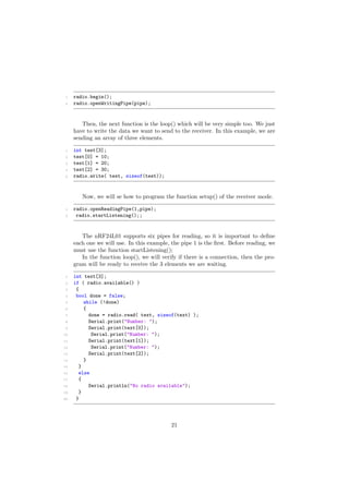 1 radio.begin();
2 radio.openWritingPipe(pipe);
Then, the next function is the loop() which will be very simple too. We just
have to write the data we want to send to the receiver. In this example, we are
sending an array of three elements.
1 int test[3];
2 test[0] = 10;
3 test[1] = 20;
4 test[2] = 30;
5 radio.write( test, sizeof(test));
Now, we will se how to program the function setup() of the receiver mode.
1 radio.openReadingPipe(1,pipe);
2 radio.startListening();;
The nRF24L01 supports six pipes for reading, so it is important to deﬁne
each one we will use. In this example, the pipe 1 is the ﬁrst. Before reading, we
must use the function startListening();
In the function loop(), we will verify if there is a connection, then the pro-
gram will be ready to receive the 3 elements we are waiting.
1 int text[3];
2 if ( radio.available() )
3 {
4 bool done = false;
5 while (!done)
6 {
7 done = radio.read( text, sizeof(text) );
8 Serial.print("Number: ");
9 Serial.print(text[0]);
10 Serial.print("Number: ");
11 Serial.print(text[1]);
12 Serial.print("Number: ");
13 Serial.print(text[2]);
14 }
15 }
16 else
17 {
18 Serial.println("No radio available");
19 }
20 }
21
 