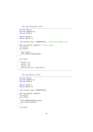 The entire Transmitter code is
1 #include <SPI.h>
2 #include <nRF24L01.h>
3 #include <RF24.h>
4
5 #define CE_PIN 9
6 #define CSN_PIN 10
7
8 const uint64_t pipe = 0xE8E8F0F0E1LL; // Define the transmit pipe
9
10 RF24 radio(CE_PIN, CSN_PIN); // Create a Radio
11 int test[3];
12 void setup()
13 {
14 radio.begin();
15 radio.openWritingPipe(pipe);
16 }
17
18 void loop()
19 {
20 test[0] = 10;
21 test[1] = 20;
22 test[2] = 30;
23 radio.write( test, sizeof(test));
24 }
The entire Receiver code is
1 #include <SPI.h>
2 #include <nRF24L01.h>
3 #include <RF24.h>
4
5 #define CE_PIN 9
6 #define CSN_PIN 10
7
8 const uint64_t pipe = 0xE8E8F0F0E1LL;
9
10 RF24 radio(CE_PIN, CSN_PIN);
11 int text[3];
12 void setup()
13 {
14 radio.openReadingPipe(1,pipe);
15 radio.startListening();;
16 }
17
18 void loop()
22
 