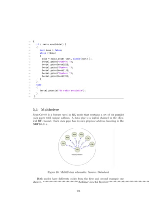 19 {
20 if ( radio.available() )
21 {
22 bool done = false;
23 while (!done)
24 {
25 done = radio.read( text, sizeof(text) );
26 Serial.print("Number: ");
27 Serial.print(text[0]);
28 Serial.print("Number: ");
29 Serial.print(text[1]);
30 Serial.print("Number: ");
31 Serial.print(text[2]);
32 }
33 }
34 else
35 {
36 Serial.println("No radio available");
37 }
38 }
5.3 Multiceiver
MultiCeiver is a feature used in RX mode that contains a set of six parallel
data pipes with unique address. A data pipe is a logical channel in the phys-
ical RF channel. Each data pipe has its own physical address decoding in the
NRF24L01+.
Figure 16: MultiCeiver schematic. Source: Datasheet
Both modes have di↵erents codes from the ﬁrst and second example one
showed. ***************************Arduino Code for Receiver*******************************
23
 
