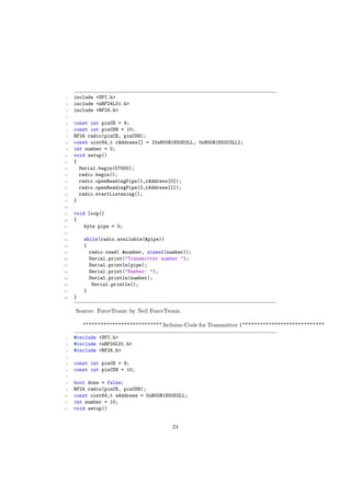 1 include <SPI.h>
2 include <nRF24L01.h>
3 include <RF24.h>
4
5 const int pinCE = 9;
6 const int pinCSN = 10;
7 RF24 radio(pinCE, pinCSN);
8 const uint64_t rAddress[] = {0xB00B1E50D2LL, 0xB00B1E50C3LL};
9 int number = 0;
10 void setup()
11 {
12 Serial.begin(57600);
13 radio.begin();
14 radio.openReadingPipe(1,rAddress[0]);
15 radio.openReadingPipe(2,rAddress[1]);
16 radio.startListening();
17 }
18
19 void loop()
20 {
21 byte pipe = 0;
22
23 while(radio.available(&pipe))
24 {
25 radio.read( &number, sizeof(number));
26 Serial.print("Transmitter number ");
27 Serial.println(pipe);
28 Serial.print("Number: ");
29 Serial.println(number);
30 Serial.println();
31 }
32 }
Source: ForceTronic by Neil ForceTronic.
***************************Arduino Code for Transmitter 1****************************
1 #include <SPI.h>
2 #include <nRF24L01.h>
3 #include <RF24.h>
4
5 const int pinCE = 9;
6 const int pinCSN = 10;
7
8 bool done = false;
9 RF24 radio(pinCE, pinCSN);
10 const uint64_t wAddress = 0xB00B1E50D2LL;
11 int number = 10;
12 void setup()
24
 