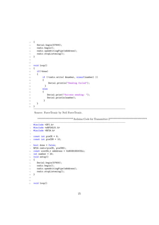 13 {
14 Serial.begin(57600);
15 radio.begin();
16 radio.openWritingPipe(wAddress);
17 radio.stopListening();
18 }
19
20
21 void loop()
22 {
23 if(!done)
24 {
25 if (!radio.write( &number, sizeof(number) ))
26 {
27 Serial.println("Sending failed");
28 }
29 else
30 {
31 Serial.print("Success sending: ");
32 Serial.println(number);
33 }
34 }
35 }
Source: ForceTronic by Neil ForceTronic.
***************************Arduino Code for Transmitter 2****************************
1 #include <SPI.h>
2 #include <nRF24L01.h>
3 #include <RF24.h>
4
5 const int pinCE = 9;
6 const int pinCSN = 10;
7
8 bool done = false;
9 RF24 radio(pinCE, pinCSN);
10 const uint64_t wAddress = 0xB00B1E50C3LL;
11 int number = 20;
12 void setup()
13 {
14 Serial.begin(57600);
15 radio.begin();
16 radio.openWritingPipe(wAddress);
17 radio.stopListening();
18 }
19
20
21 void loop()
25
 