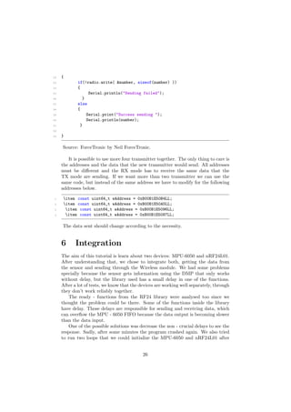 22 {
23 if(!radio.write( &number, sizeof(number) ))
24 {
25 Serial.println("Sending failed");
26 }
27 else
28 {
29 Serial.print("Success sending ");
30 Serial.println(number);
31 }
32
33 }
Source: ForceTronic by Neil ForceTronic.
It is possible to use more four transmitter together. The only thing to care is
the addresses and the data that the new transmitter would send. All addresses
must be di↵erent and the RX mode has to receive the same data that the
TX mode are sending. If we want more than two transmitter we can use the
same code, but instead of the same address we have to modify for the following
addresses below.
1 item const uint64_t wAddress = 0xB00B1E50B4LL;
2 item const uint64_t wAddress = 0xB00B1E50A5LL;
3 item const uint64_t wAddress = 0xB00B1E5096LL;
4 item const uint64_t wAddress = 0xB00B1E5087LL;
The data sent should change according to the necessity.
6 Integration
The aim of this tutorial is learn about two devices: MPU-6050 and nRF24L01.
After understanding that, we chose to integrate both, getting the data from
the sensor and sending through the Wireless module. We had some problems
specially because the sensor gets information using the DMP that only works
without delay, but the library used has a small delay in one of the functions.
After a lot of tests, we know that the devices are working well separately, through
they don’t work reliably together.
The ready - functions from the RF24 library were analysed too since we
thought the problem could be there. Some of the functions inside the library
have delay. Those delays are responsible for sending and receiving data, which
can overﬂow the MPU - 6050 FIFO because the data output is becoming slower
than the data input.
One of the possible solutions was decrease the non - crucial delays to see the
response. Sadly, after some minutes the program crashed again. We also tried
to run two loops that we could initialize the MPU-6050 and nRF24L01 after
26
 