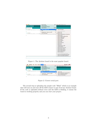 Figure 1: The Arduino board is the most popular board.
Figure 2: Correct serial port.
The second step is uploading the sample code ”Blink” which is an example
that will turn on and turn o↵ the LED connect to pin 13 of any Arduino board.
If the code is uploaded without error and the LED is blinking, it means the
board is working properly and you can start your project.
3
 
