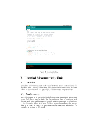 Figure 3: Done uploading
3 Inertial Measurement Unit
3.1 Deﬁnition
An inertial measurement unit (IMU) is an electronic device that measures and
reports a craft’s velocity, orientation, and gravitational forces, using a combi-
nation of accelerometers and gyroscopes, sometimes also magnetometers.
3.2 Accelerometer
An accelerometer is an electromechanical device used to measure acceleration
forces. Such forces may be static, like the continuous force of gravity or, as is
the case with many mobile devices, dynamic to sense movement or vibrations.
Accelerometer allows us to know if objects are moving and since the acceler-
ation of an object is known, we also can determine speed and orientation. For
example, 1g is equal to 9.81 m/s2.
4
 