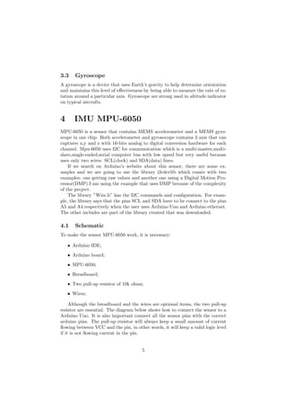 3.3 Gyroscope
A gyroscope is a device that uses Earth’s gravity to help determine orientation
and maintains this level of e↵ectiveness by being able to measure the rate of ro-
tation around a particular axis. Gyroscope are strong used in altitude indicator
on typical aircrafts.
4 IMU MPU-6050
MPU-6050 is a sensor that contains MEMS accelerometer and a MEMS gyro-
scope in one chip. Both accelerometer and gyrosocope contains 3 axis that can
captures x,y and z with 16-bits analog to digital conversion hardware for each
channel. Mpu-6050 uses I2C for communication which is a multi-master,multi-
slave,single-ended,serial computer bus with low speed but very useful because
uses only two wires: SCL(clock) and SDA(data) lines.
If we search on Arduino’s website about this sensor, there are some ex-
amples and we are going to use the library i2cdevlib which comes with two
examples: one getting raw values and another one using a Digital Motion Pro-
cessor(DMP).I am using the example that uses DMP because of the complexity
of the project.
The library ”Wire.h” has the I2C commands and conﬁguration. For exam-
ple, the library says that the pins SCL and SDA have to be connect to the pins
A5 and A4 respectively when the user uses Arduino Uno and Arduino ethernet.
The other includes are part of the library created that was downloaded.
4.1 Schematic
To make the sensor MPU-6050 work, it is necessary:
• Arduino IDE;
• Arduino board;
• MPU-6050;
• Breadboard;
• Two pull-up resistor of 10k ohms;
• Wires;
Although the breadboard and the wires are optional items, the two pull-up
resistor are essential. The diagram below shows how to connect the sensor to a
Arduino Uno. It is also important connect all the sensor pins with the correct
arduino pins. The pull-up resistor will always keep a small amount of current
ﬂowing between VCC and the pin, in other words, it will keep a valid logic level
if it is not ﬂowing current in the pin.
5
 