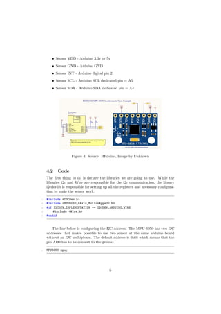 • Sensor VDD - Arduino 3.3v or 5v
• Sensor GND - Arduino GND
• Sensor INT - Arduino digital pin 2
• Sensor SCL - Arduino SCL dedicated pin = A5
• Sensor SDA - Arduino SDA dedicated pin = A4
Figure 4: Source: RFduino, Image by Unknown
4.2 Code
The ﬁrst thing to do is declare the libraries we are going to use. While the
libraries i2c and Wire are responsible for the i2c communication, the library
i2cdevlib is responsible for setting up all the registers and necessary conﬁgura-
tion to make the sensor work.
1 #include <I2Cdev.h>
2 #include <MPU6050_6Axis_MotionApps20.h>
3 #if I2CDEV_IMPLEMENTATION == I2CDEV_ARDUINO_WIRE
4 #include <Wire.h>
5 #endif
The line below is conﬁguring the I2C address. The MPU-6050 has two I2C
addresses that makes possible to use two sensor at the same arduino board
without an I2C multiplexer. The default address is 0x68 which means that the
pin AD0 has to be connect to the ground.
1 MPU6050 mpu;
6
 