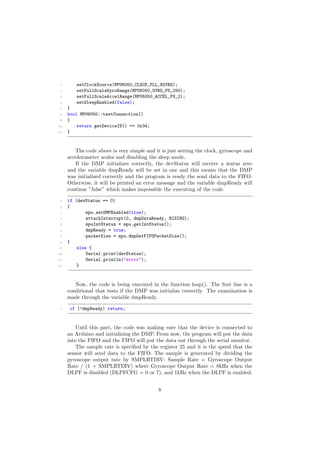 3 setClockSource(MPU6050_CLOCK_PLL_XGYRO);
4 setFullScaleGyroRange(MPU6050_GYRO_FS_250);
5 setFullScaleAccelRange(MPU6050_ACCEL_FS_2);
6 setSleepEnabled(false);
7 }
8 bool MPU6050::testConnection()
9 {
10 return getDeviceID() == 0x34;
11 }
The code above is very simple and it is just setting the clock, gyroscope and
accelerometer scales and disabling the sleep mode.
If the DMP initializes correctly, the devStatus will receive a status zero
and the variable dmpReady will be set in one and this means that the DMP
was initialized correctly and the program is ready the send data to the FIFO.
Otherwise, it will be printed an error message and the variable dmpReady will
continue ”false” which makes impossible the executing of the code.
1 if (devStatus == 0)
2 {
3 mpu.setDMPEnabled(true);
4 attachInterrupt(0, dmpDataReady, RISING);
5 mpuIntStatus = mpu.getIntStatus();
6 dmpReady = true;
7 packetSize = mpu.dmpGetFIFOPacketSize();
8 }
9 else {
10 Serial.print(devStatus);
11 Serial.println("error");
12 }
Now, the code is being executed in the function loop(). The ﬁrst line is a
conditional that tests if the DMP was initialize correctly. The examination is
made through the variable dmpReady.
1 if (!dmpReady) return;
Until this part, the code was making sure that the device is connected to
an Arduino and initializing the DMP. From now, the program will put the data
into the FIFO and the FIFO will put the data out through the serial monitor.
The sample rate is speciﬁed by the register 25 and it is the speed that the
sensor will send data to the FIFO. The sample is generated by dividing the
gyroscope output rate by SMPLRTDIV: Sample Rate = Gyroscope Output
Rate / (1 + SMPLRTDIV) where Gyroscope Output Rate = 8kHz when the
DLPF is disabled (DLPFCFG = 0 or 7), and 1kHz when the DLPF is enabled.
8
 