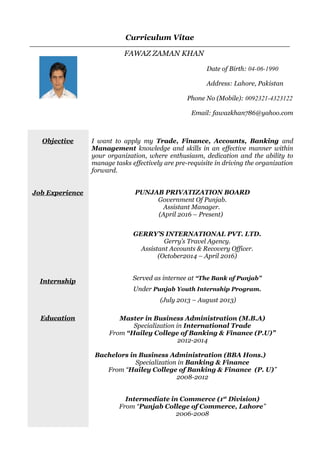 Curriculum Vitae
FAWAZ ZAMAN KHAN
Date of Birth: 04-06-1990
Address: Lahore, Pakistan
Phone No (Mobile): 0092321-4323122
Email: fawazkhan786@yahoo.com
Objective
Job Experience
Internship
Education
I want to apply my Trade, Finance, Accounts, Banking and
Management knowledge and skills in an effective manner within
your organization, where enthusiasm, dedication and the ability to
manage tasks effectively are pre-requisite in driving the organization
forward.
PUNJAB PRIVATIZATION BOARD
Government Of Punjab.
Assistant Manager.
(April 2016 – Present)
GERRY’S INTERNATIONAL PVT. LTD.
Gerry’s Travel Agency.
Assistant Accounts & Recovery Officer.
(October2014 – April 2016)
Served as internee at “The Bank of Punjab”
Under Punjab Youth Internship Program.
(July 2013 – August 2013)
Master in Business Administration (M.B.A)
Specialization in International Trade
From “Hailey College of Banking & Finance (P.U)”
2012-2014
Bachelors in Business Administration (BBA Hons.)
Specialization in Banking & Finance
From “Hailey College of Banking & Finance (P. U)”
2008-2012
Intermediate in Commerce (1st
Division)
From “Punjab College of Commerce, Lahore”
2006-2008
 